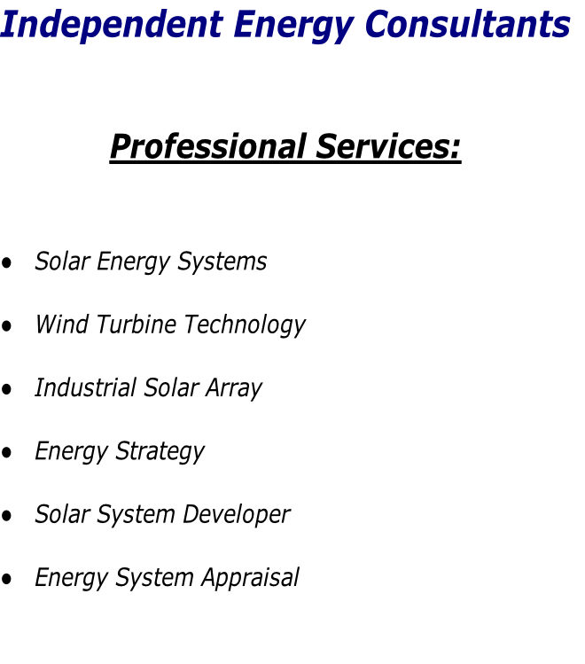 Independent Energy Consultants


Professional Services:


Solar Energy Systems
Wind Turbine Technology
Industrial Solar Array
Energy Strategy
Solar System Developer
Energy System Appraisal
